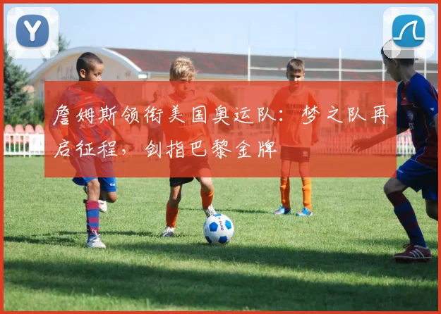 詹姆斯领衔美国奥运队:梦之队再启征程,剑指巴黎金牌