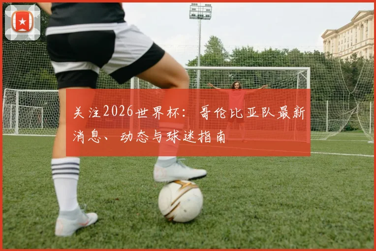 关注2026世界杯:哥伦比亚队最新消息、动态与球迷指南
