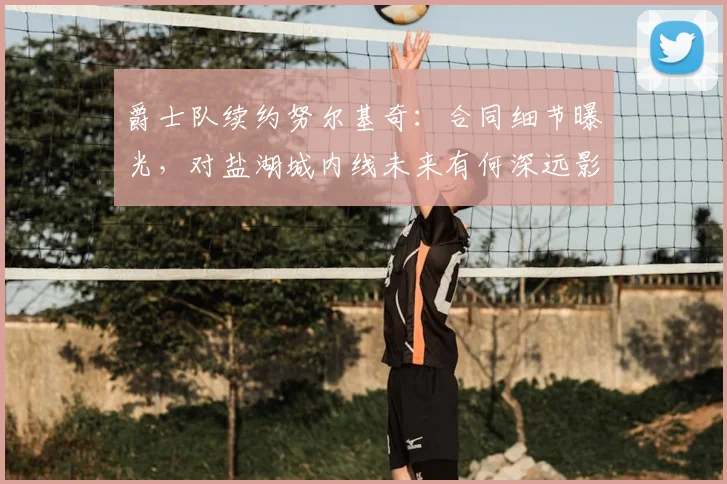 爵士队续约努尔基奇：合同细节曝光，对盐湖城内线未来有何深远影响？