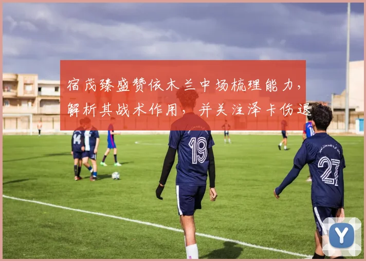 宿茂臻盛赞依木兰中场梳理能力,解析其战术作用,并关注泽卡伤退影响