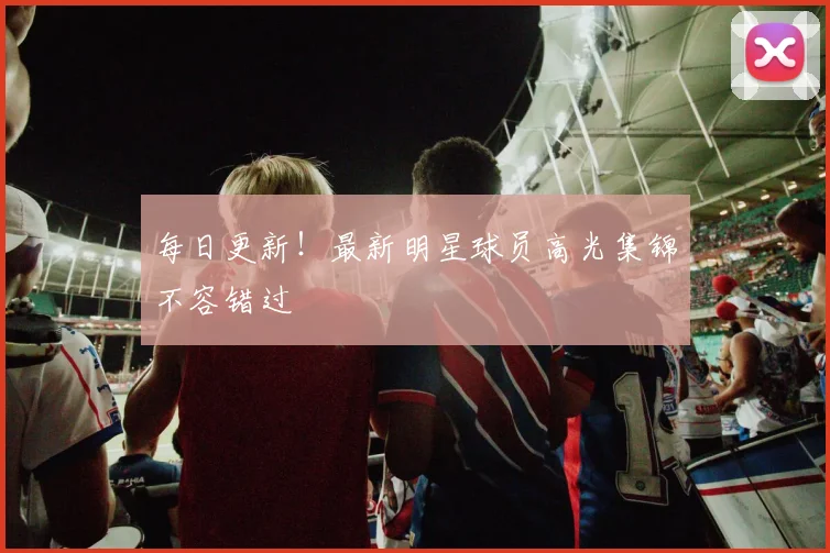每日更新！最新明星球员高光集锦不容错过