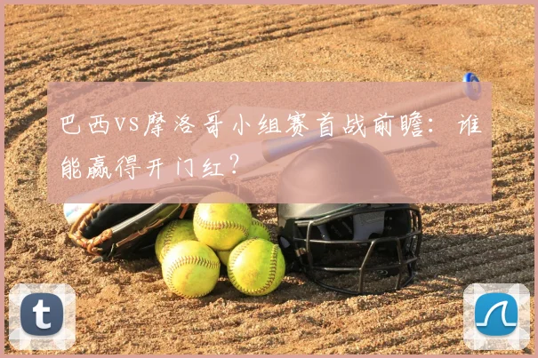巴西vs摩洛哥小组赛首战前瞻:谁能赢得开门红?