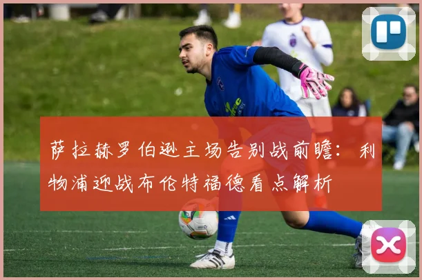 萨拉赫罗伯逊主场告别战前瞻：利物浦迎战布伦特福德看点解析