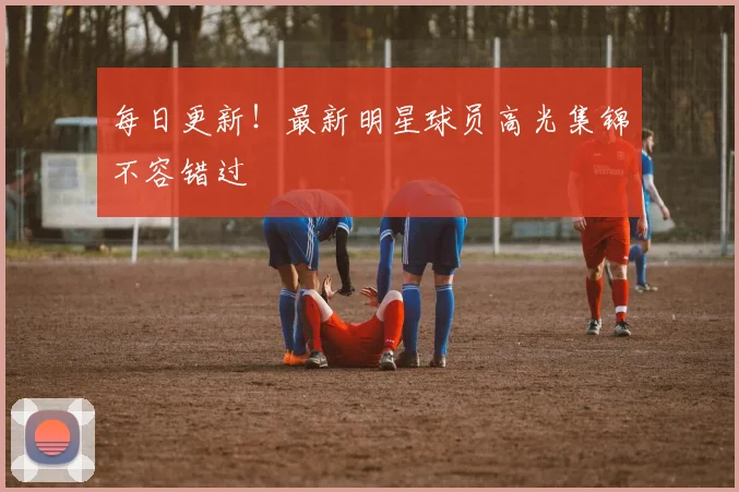 每日更新!最新明星球员高光集锦不容错过