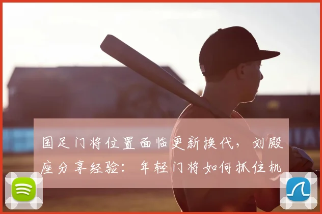 国足门将位置面临更新换代,刘殿座分享经验:年轻门将如何抓住机遇,时刻准备应召