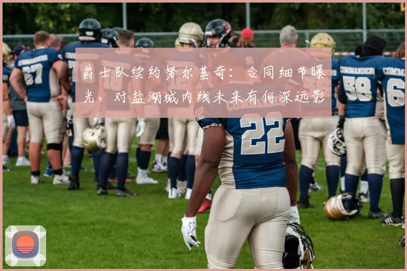 爵士队续约努尔基奇:合同细节曝光,对盐湖城内线未来有何深远影响?