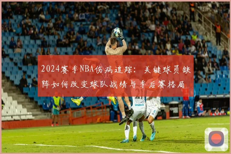 2024赛季NBA伤病追踪:关键球员缺阵如何改变球队战绩与季后赛格局