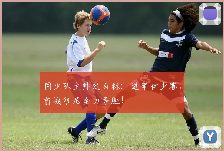 国少队主帅定目标：进军世少赛，首战印尼全力争胜！